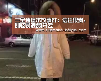 三全猪瘟水饺事件:信任很贵,别轻易浪费|开云(图2) 开云